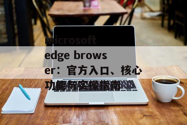 microsoft edge browser:官方入口、核心功能与实操指南 microsoft edge browser:官方入口、核心功能与实操指南